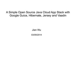 A Simple Open Source Java Cloud App Stack with
Google Guice, Hibernate, Jersey and Vaadin
Jian Wu
03/09/2014
 