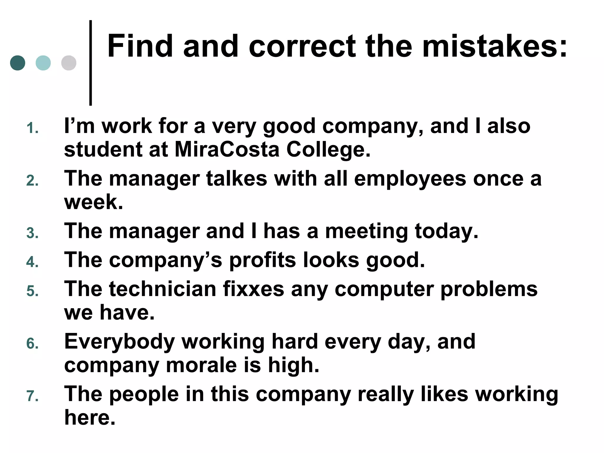 Find and correct the mistakes:
1. I’m work for a very good company, and I also
student at MiraCosta College.
2. The manager talkes with all employees once a
week.
3. The manager and I has a meeting today.
4. The company’s profits looks good.
5. The technician fixxes any computer problems
we have.
6. Everybody working hard every day, and
company morale is high.
7. The people in this company really likes working
here.
 
