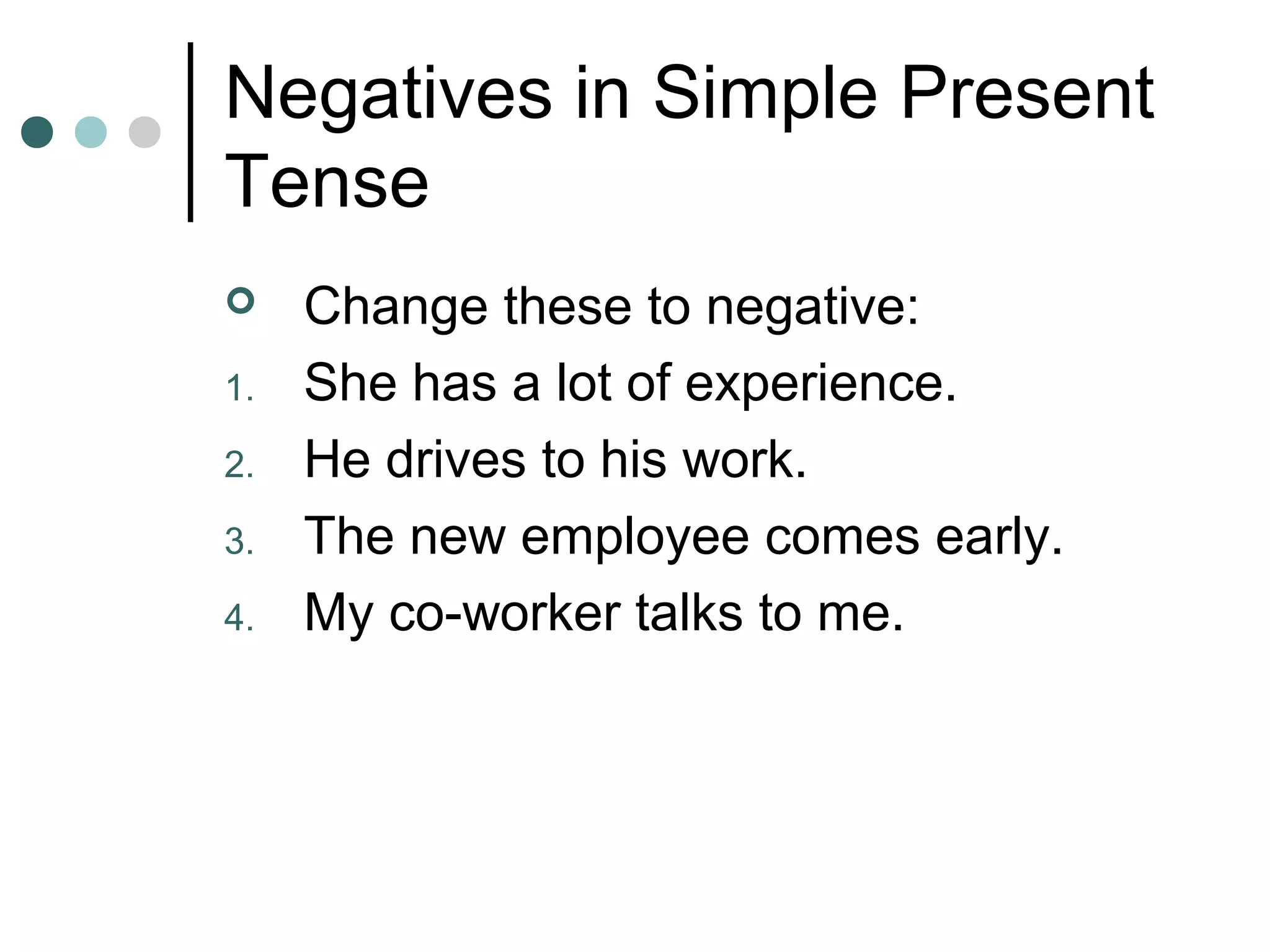 Negatives in Simple Present
Tense
 Change these to negative:
1. She has a lot of experience.
2. He drives to his work.
3. The new employee comes early.
4. My co-worker talks to me.
 