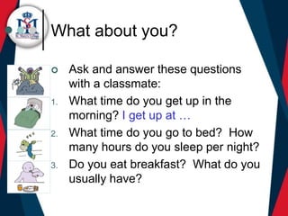 What about you?
 Ask and answer these questions
with a classmate:
1. What time do you get up in the
morning? I get up at …
2. What time do you go to bed? How
many hours do you sleep per night?
3. Do you eat breakfast? What do you
usually have?
 