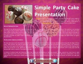 Simple Party Cake
PresentationA cake ball served on a lollipop stick is called a cake pop. This dessert is very simple to
make and it is the perfect option for a cocktail or a party. Cake toppers can be
decorated in a number of beautiful ways that turn them into culinary masterpieces. A
platter of these enticing desserts will be the masterpiece of every cocktail menu.
Basics of Making Cake Pops
The heart of this delicious treat is made in a simple way. A cake has to be baked. You can choose any color and flavor. The cake has to be crumbled
and enough frosting should be added to it. Upon mixing, the cake and the frosting should form a sticky "dough."Using your hands, take some of the
cake and the frosting mixture and form a ball. All of the balls have to be of approximately the same size. Usually, a ball that fits easily in the palm of
your hand is perfect.The cake pops need to stay in the fridge for a certain period of time before they are placed on the lollipop sticks. Candy melts
or melted chocolate are used to "glue" the lollipop stick to the cake pops. Place the finished products in the fridge once again before you get to
decorate them.
The Decoration Options are Limitless
The basic cake pops can be decorated in a number of creative ways. Some dessert makers have even started experimenting with the shape of these
treats. These desserts can easily transform into animals, soccer balls or themed desserts that are perfect for Christmas, Easter or St. Valentine's
Day.These cake toppers can be dipped in melted chocolate or different colors of candy melts. Some also use colorful sprinkles after dipping. Some
prefer fruit preserves on top. Additional decorations will add the details and the finishing touches to the dessert. Some candy pops look like
exceptionally realistic replicas of real objects or beings.
A number of culinary books and television shows have increased the popularity of cake pop desserts. Today, everyone can learn how to make
those. Cake toppers are a lot of fun and their heart will be delicious, as long as you manage to choose the right flavor combinations. The most
important tip is to unleash your creative powers and have a lot of fun while making these treats. The more you practice, the better your cake pops
will be.
 
