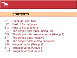 CONTENTS
8-1 Using be: past time
8-2 Past of be: negative
8-3 Past of be: questions
8-4 The simple past tense: using -ed
8-5 The simple past: irregular verbs (Group 1)
8-7 The simple past: negative
8-8 The simple past: yes/no questions
8-9 Irregular verbs (Group 2)
8-10 Irregular verbs (Group 3)
8-11 Irregular verbs (Group 4)
 