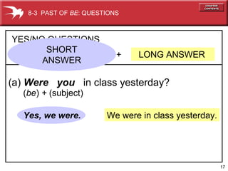 17
We were in class yesterday.
+ LONG ANSWER
YES/NO QUESTIONS
(a) Were you in class yesterday?
Yes, we were.
8-3 PAST OF BE: QUESTIONS
(be) + (subject)
SHORT
ANSWER
 