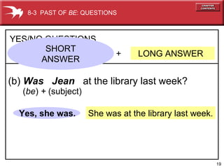 19
She was at the library last week.
+ LONG ANSWER
YES/NO QUESTIONS
(b) Was Jean at the library last week?
Yes, she was.
8-3 PAST OF BE: QUESTIONS
(be) + (subject)
SHORT
ANSWER
 