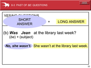 20
She wasn’t at the library last week.No, she wasn’t.
+ LONG ANSWER
YES/NO QUESTIONS
(b) Was Jean at the library last week?
8-3 PAST OF BE: QUESTIONS
SHORT
ANSWER
(be) + (subject)
 