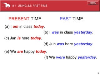 3
PRESENT TIME PAST TIME
(a) I am in class today.
(b) I was in class yesterday.
(c) Jun is here today.
(d) Jun was here yesterday.
(e) We are happy today.
(f) We were happy yesterday.
8-1 USING BE: PAST TIME
 