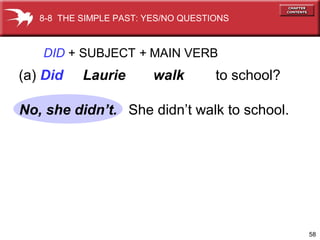 58
DID + SUBJECT + MAIN VERB
(a) Did Laurie walk to school?
She didn’t walk to school.
8-8 THE SIMPLE PAST: YES/NO QUESTIONS
No, she didn’t.
 