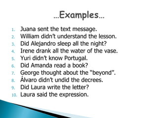 Juana sent the text message. William didn’t understand the lesson. Did Alejandro sleep all the night? Irene drank all the water of the vase. Yuri  didn’t know Portugal. Did Amanda read a book? George thought about the “beyond”. Álvaro  didn’t undid the decrees. Did Laura write the letter? Laura said the expression. 