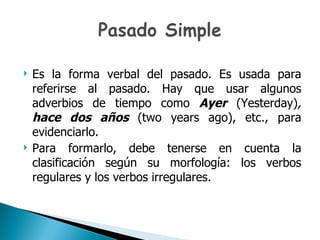 Es la forma verbal del pasado. Es usada para referirse al pasado. Hay que usar algunos adverbios de tiempo como  Ayer   (Yesterday) ,  hace dos años  (two years ago), etc.,  para evidenciarlo. Para formarlo, debe tenerse en cuenta la clasificación según su morfología: los verbos regulares y los verbos irregulares. 