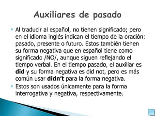 Al traducir al español, no tienen significado; pero en el idioma inglés indican el tiempo de la oración: pasado, presente o futuro. Estos también tienen su forma negativa que en español tiene como significado /NO/, aunque siguen reflejando el tiempo verbal. En el tiempo pasado, el auxiliar es  did   y su forma negativa es  did not,  pero es más común usar  didn’t  para la forma negativa.  Estos son usados únicamente para la forma  interrogativa y negativa, respectivamente. 