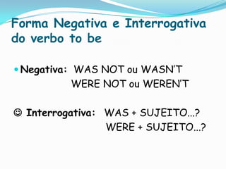 Forma Negativa e Interrogativa do verbo to beNegativa:  WAS NOT ou WASN’T			    WERE NOT ou WEREN’T Interrogativa:	WAS + SUJEITO...?				        WERE + SUJEITO...?