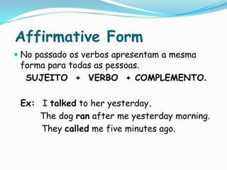 AffirmativeFormNo passado os verbos apresentam a mesma forma para todas as pessoas.SUJEITO  +  VERBO  + COMPLEMENTO.	Ex:  I talked to heryesterday. Thedogranafter me yesterdaymorning.Theycalled me five minutes ago.
