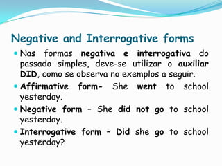 NegativeandInterrogativeformsNas formas negativa e interrogativa do passado simples, deve-se utilizar o auxiliar DID, como se observa no exemplos a seguir.Affirmativeform- Shewent to schoolyesterday.Negativeform– Shedidnotgoto schoolyesterday.Interrogativeform – Didshego to schoolyesterday?