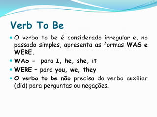 Verb To BeO verbo to be é considerado irregular e, no passado simples, apresenta as formas WAS e WERE.WAS -  para I, he, she, itWERE – parayou, we, theyO verbo to be não precisa do verbo auxiliar (did) para perguntas ou negações.