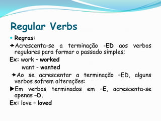 Regular VerbsRegras:Acrescenta-se a terminação -ED aos verbos regulares para formar o passado simples;Ex: work – workedwant - wanted Ao se acrescentar a terminação –ED, alguns verbos sofrem alterações:Em verbos terminados em –E, acrescenta-se apenas –D.Ex:love – loved