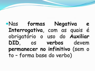 Nas formas Negativa e Interrogativa, com as quais é obrigatório o uso do Auxiliar DID, os verbos devem permanecer no infinitivo (sem o to – forma base do verbo)