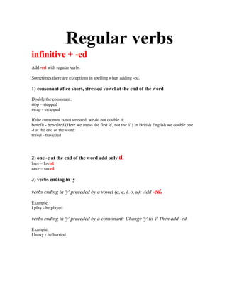 . Regular verbs
infinitive + -ed
Add -ed with regular verbs

Sometimes there are exceptions in spelling when adding -ed.

1) consonant after short, stressed vowel at the end of the word

Double the consonant.
stop – stopped
swap - swapped

If the consonant is not stressed, we do not double it:
benefit - benefited (Here we stress the first 'e', not the 'i'.) In British English we double one
-l at the end of the word:
travel - travelled




2) one -e at the end of the word add only d.
love – loved
save – saved

3) verbs ending in -y

verbs ending in 'y' preceded by a vowel (a, e, i, o, u): Add -ed.

Example:
I play - he played

verbs ending in 'y' preceded by a consonant: Change 'y' to 'i' Then add -ed.

Example:
I hurry - he hurried
 