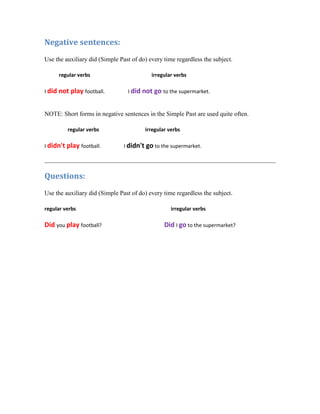 Negative sentences:
Use the auxiliary did (Simple Past of do) every time regardless the subject.

     regular verbs                         irregular verbs

I did not play football.         I did not go to the supermarket.


NOTE: Short forms in negative sentences in the Simple Past are used quite often.

         regular verbs                  irregular verbs

I didn't play football.         I didn't go to the supermarket.




Questions:
Use the auxiliary did (Simple Past of do) every time regardless the subject.

regular verbs                                      irregular verbs

Did you play football?                          Did I go to the supermarket?
 