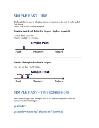 SIMPLE PAST - USE
The Simple Past is used to talk about actions or situations in the past. It is also called
Past Simple.
Have a look at the following examples:

1) action started and finished in the past (single or repeated)

I visited Berlin last week.
Andrew watched TV yesterday.




2) series of completed actions in the past

First I got up, then I had breakfast.




SIMPLE PAST – TIME EXPRESSIONS
These words tell you what tense you have to use. For the Simple Past these are
expressions of time in the past.

yesterday
yesterday morning/ afternoon/ evening/
 