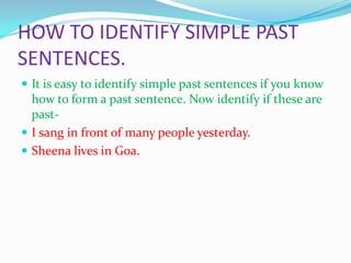 HOW TO IDENTIFY SIMPLE PAST
SENTENCES.
It is easy to identify simple past sentences if you know
how to form a past sentence. Now identify if these are
past-
I sang in front of many people yesterday.
Sheena lives in Goa.