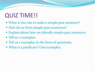 QUIZ TIME!!
What is the rule to make a simple past sentence?
How do we form simple past sentences?
Explain about how we identify simple past sentences.
Tell us 2 examples.
Tell us 2 examples in the form of questions.
What is a predicate? Give examples.