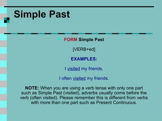 Simple Past

                       FORM Simple Past

                            [VERB+ed]

                           EXAMPLES:

                        I visited my friends.

                     I often visited my friends.

    NOTE: When you are using a verb tense with only one part
  such as Simple Past (visited), adverbs usually come before the
 verb (often visited). Please remember this is different from verbs
       with more than one part such as Present Continuous.
 