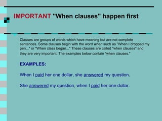 IMPORTANT "When clauses" happen first


    Clauses are groups of words which have meaning but are not complete
    sentences. Some clauses begin with the word when such as "When I dropped my
    pen..." or "When class began..." These clauses are called "when clauses" and
    they are very important. The examples below contain "when clauses."


    EXAMPLES:

    When I paid her one dollar, she answered my question.

    She answered my question, when I paid her one dollar.
 
