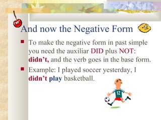 And now the Negative Form
 To make the negative form in past simple
you need the auxiliar DID plus NOT:
didn’t, and the verb goes in the base form.
 Example: I played soccer yesterday, I
didn’t play basketball.
 