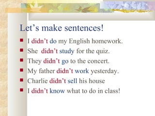Let’s make sentences!
 I didn’t do my English homework.
 She didn’t study for the quiz.
 They didn’t go to the concert.
 My father didn’t work yesterday.
 Charlie didn’t sell his house
 I didn’t know what to do in class!
 