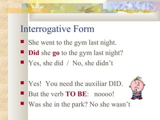 Interrogative Form
 She went to the gym last night.
 Did she go to the gym last night?
 Yes, she did / No, she didn’t
 Yes! You need the auxiliar DID.
 But the verb TO BE: noooo!
 Was she in the park? No she wasn’t
 