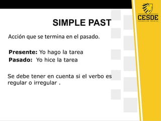 SIMPLE PAST
Acción que se termina en el pasado.
Se debe tener en cuenta si el verbo es
regular o irregular .
Presente: Yo hago la tarea
Pasado: Yo hice la tarea
