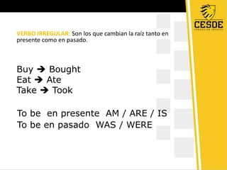 VERBO IRREGULAR: Son los que cambian la raíz tanto en
presente como en pasado.
Buy Bought
Eat Ate
Take Took
To be en presente AM / ARE / IS
To be en pasado WAS / WERE