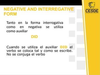 NEGATIVE AND INTERREGATIVE
FORM
Tanto en la forma interrogativa
como en negativa se utiliza
como auxiliar
DID
Cuando se utiliza el auxiliar DID el
verbo se coloca tal y como se escribe.
No se conjuga el verbo