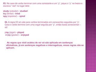 03. No caso do verbo terminar com uma consoante e um “y”, joque o “y” na lixeira e
escreva “-ied” no lugar dele:
study (estudar) - studied
try (tentar) - tried
spy (espionar) – spied

04. A regra 03 só vale para verbos terminados em consoantes seguidas por “y”.
Caso o verbo termine com uma vogal seguida por “y”, então basta acrescentar ed:
play (jogar) - played
enjoy (gostar) – enjoyed

As regras que você acabou de ver só são aplicada em sentenças
afirmativas, já em sentenças negativas e interrogativas, essas regras não se
aplicam.

 