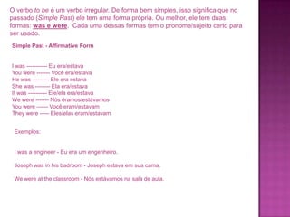 O verbo to be é um verbo irregular. De forma bem simples, isso significa que no
passado (Simple Past) ele tem uma forma própria. Ou melhor, ele tem duas
formas: was e were. Cada uma dessas formas tem o pronome/sujeito certo para
ser usado.
Simple Past - Affirmative Form

I was ----------- Eu era/estava
You were ------- Você era/estava
He was --------- Ele era estava
She was -------- Ela era/estava
It was ---------- Ele/ela era/estava
We were ------- Nós éramos/estávamos
You were ------ Você eram/estavam
They were ----- Eles/elas eram/estavam
Exemplos:

I was a engineer - Eu era um engenheiro.
Joseph was in his badroom - Joseph estava em sua cama.
We were at the classroom - Nós estávamos na sala de aula.

 