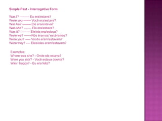 Simple Past - Interrogative Form
Was I? --------- Eu era/estava?
Were you ------- Você era/estava?
Was he? -------- Ele era/estava?
Was she? ------- Ela era/estava?
Was it? --------- Ele/ela era/estava?
Were we? -------Nós éramos/ estávamos?
Were you? ----- Vocês eram/estavam?
Were they? ---- Eles/elas eram/estavam?

Exemplos:
Where was she? - Onde ela estava?
Were you sick? - Você estava doente?
Was I happy? - Eu era feliz?

 