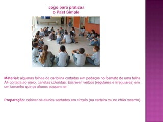 Jogo para praticar
o Past Simple

Material: algumas folhas de cartolina cortadas em pedaços no formato de uma folha
A4 cortada ao meio; canetas coloridas. Escrever verbos (regulares e irregulares) em
um tamanho que os alunos possam ler.

Preparação: colocar os alunos sentados em círculo (na carteira ou no chão mesmo).

 
