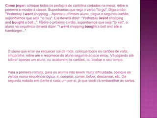 Como jogar: coloque todos os pedaços de cartolina cortados na mesa, retire o
primeiro e mostre à classe. Suponhamos que seja o verbo "to go". Diga então:
"Yesterday I went shopping... Aponte o primeiro aluno, pegue o segundo cartão,
suponhamos que seja "to buy". Ele deverá dizer: "Yesterday Iwent shopping
and bought a ball...". Retire o próximo cartão, suponhamos que seja "to eat", o
aluno na sequência deverá dizer: "I went shopping,bought a ball and ate a
hamburger..."

O aluno que errar ou esquecer sai da roda, coloque todos os cartões de volta,
embaralhe, retire um e recomece do aluno seguinte ao que errou. Vá jogando até
sobrar apenas um aluno, ou acabarem os cartões, ou acabar o seu tempo.

Para a primeira rodada, para os alunos não terem muita dificuldade, coloque os
verbos numa sequência lógica: ir, comprar, comer, beber, descansar, etc. Da
segunda rodada em diante é cada um por si, já que você irá embaralhar as cartas.

 