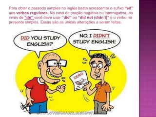 Para obter o passado simples no inglês basta acrescentar o sufixo “ed”
aos verbos regulares. No caso de oração negativa ou interrogativa, ao
invés de “do” você deve usar “did” ou “did not (didn’t)” e o verbo no
presente simples. Essas são as únicas alterações a serem feitas.

 