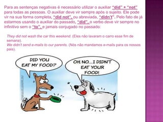 Para as sentenças negativas é necessário utilizar o auxiliar “did” + “not”
para todas as pessoas. O auxiliar deve vir sempre após o sujeito. Ele pode
vir na sua forma completa, “did not”, ou abreviada, “didn’t”. Pelo fato de já
estarmos usando o auxiliar do passado, “did”, o verbo deve vir sempre no
infinitivo sem o “to”, e jamais conjugado no passado:
They did not wash the car this weekend. (Eles não lavaram o carro esse fim de
semana).
We didn’t send e-mails to our parents. (Nós não mandamos e-mails para os nossos
pais).

 