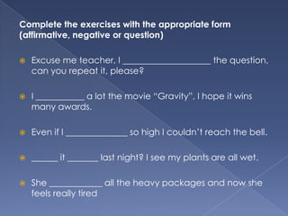 Complete the exercises with the appropriate form
(affirmative, negative or question)


Excuse me teacher, I ____________________ the question,
can you repeat it, please?



I ___________ a lot the movie “Gravity”, I hope it wins
many awards.



Even if I ______________ so high I couldn’t reach the bell.



______ it _______ last night? I see my plants are all wet.



She ____________ all the heavy packages and now she
feels really tired

 