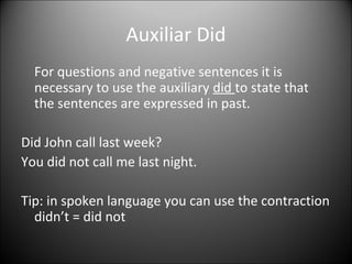 Auxiliar Did
For questions and negative sentences it is
necessary to use the auxiliary did to state that
the sentences are expressed in past.
Did John call last week?
You did not call me last night.
Tip: in spoken language you can use the contraction
didn’t = did not

 