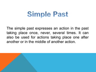 The simple past expresses an action in the past 
taking place once, never, several times. It can 
also be used for actions taking place one after 
another or in the middle of another action. 
 