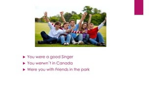  You were a good Singer
 You werwn´t in Canada
 Were you with Friends in the park
 