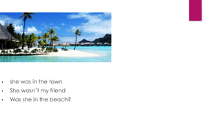 • she was in the town
• She wasn´t my friend
• Was she in the beach?
 