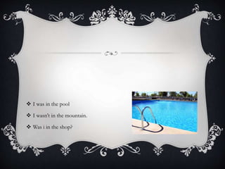  I was in the pool
 I wasn’t in the mountain.
 Was i in the shop?
 