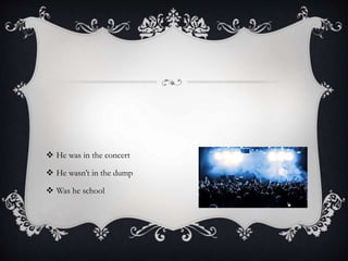  He was in the concert
 He wasn’t in the dump
 Was he school
 