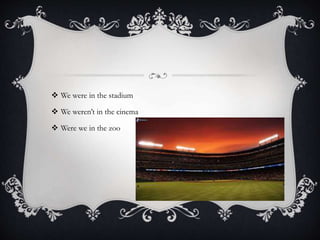  We were in the stadium
 We weren’t in the cinema
 Were we in the zoo
 