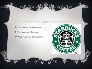  You were in the Starbuck’s
 You werent in the park
 Were you in the hipodromo?
 