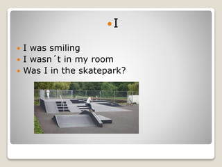 I
 I was smiling
 I wasn´t in my room
 Was I in the skatepark?
 